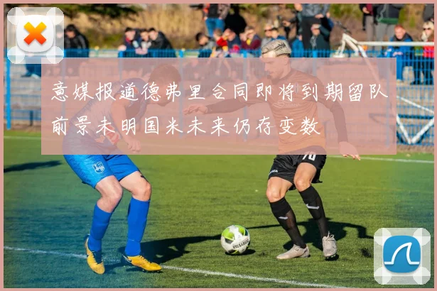 意媒报道德弗里合同即将到期留队前景未明国米未来仍存变数