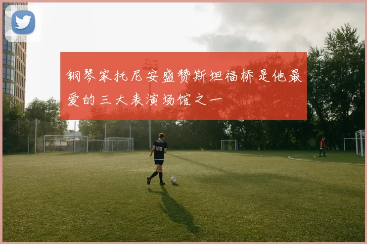 钢琴家托尼安盛赞斯坦福桥是他最爱的三大表演场馆之一