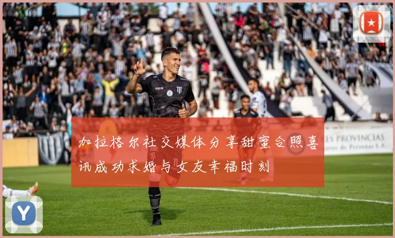 加拉格尔社交媒体分享甜蜜合照喜讯成功求婚与女友幸福时刻