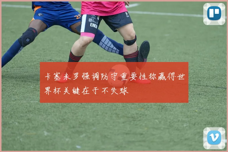 卡塞米罗强调防守重要性称赢得世界杯关键在于不失球