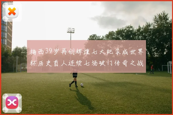 梅西39岁再创辉煌七大纪录成世界杯历史首人连续七场破门传奇之战