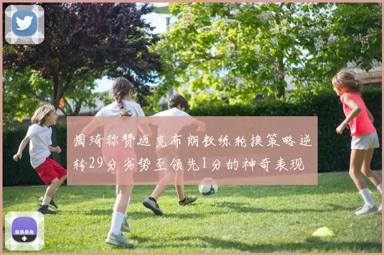 周琦称赞迈克布朗教练轮换策略逆转29分劣势至领先1分的神奇表现