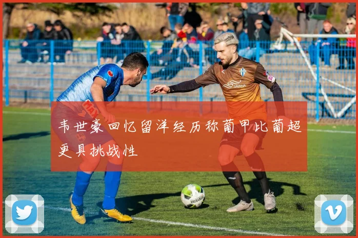 韦世豪回忆留洋经历称葡甲比葡超更具挑战性