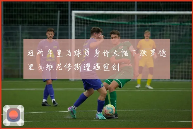 近两年皇马球员身价大幅下跌罗德里戈维尼修斯遭遇重创
