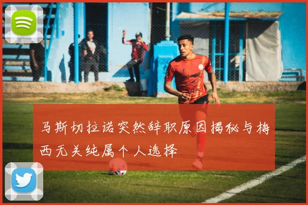 马斯切拉诺突然辞职原因揭秘与梅西无关纯属个人选择