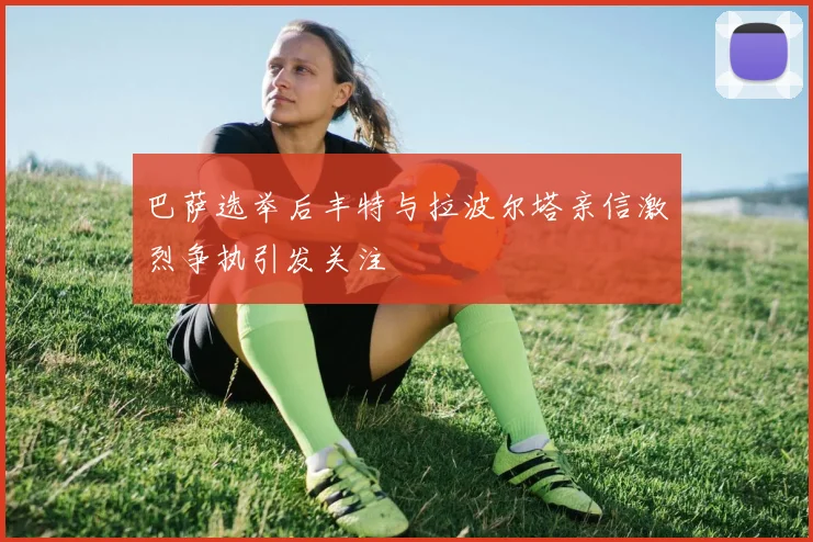巴萨选举后丰特与拉波尔塔亲信激烈争执引发关注