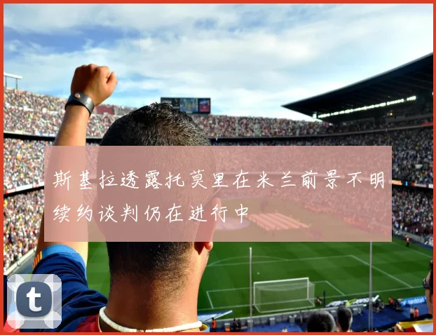 斯基拉透露托莫里在米兰前景不明续约谈判仍在进行中