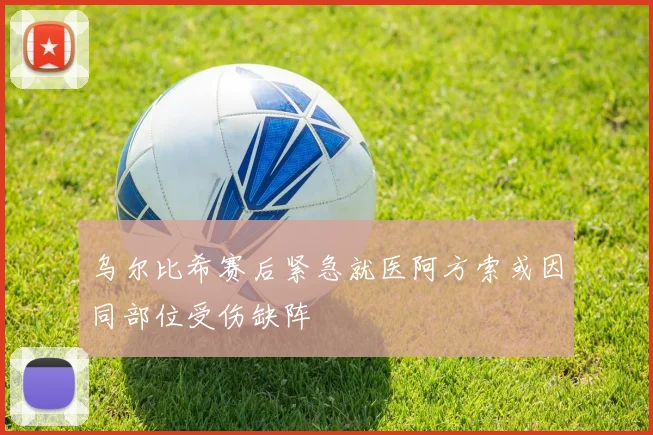 乌尔比希赛后紧急就医阿方索或因同部位受伤缺阵
