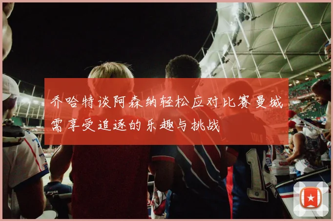 乔哈特谈阿森纳轻松应对比赛曼城需享受追逐的乐趣与挑战