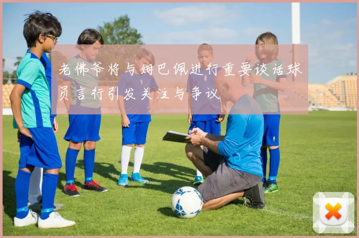 老佛爷将与姆巴佩进行重要谈话球员言行引发关注与争议
