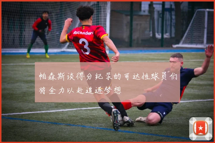 帕森斯谈得分纪录的可达性球员们将全力以赴追逐梦想