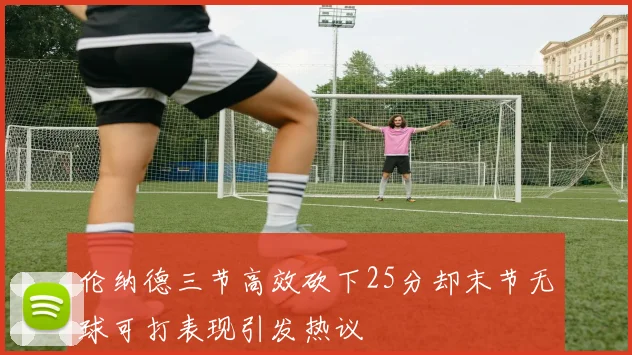 伦纳德三节高效砍下25分却末节无球可打表现引发热议
