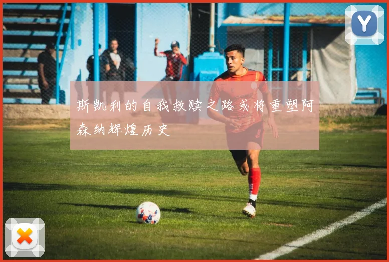 斯凯利的自我救赎之路或将重塑阿森纳辉煌历史