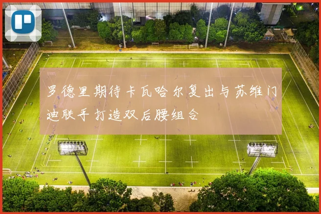 罗德里期待卡瓦哈尔复出与苏维门迪联手打造双后腰组合