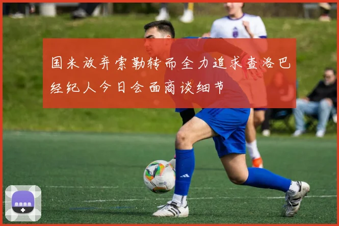 国米放弃索勒转而全力追求查洛巴经纪人今日会面商谈细节