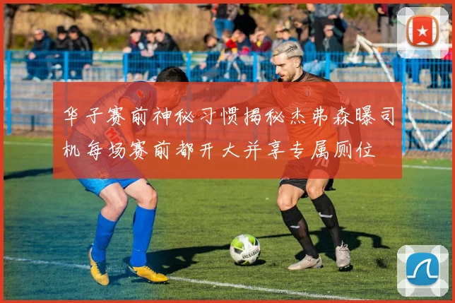 华子赛前神秘习惯揭秘杰弗森曝司机每场赛前都开大并享专属厕位