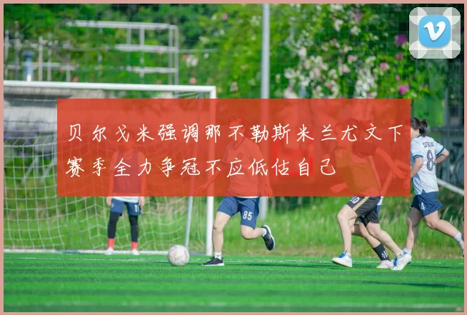 贝尔戈米强调那不勒斯米兰尤文下赛季全力争冠不应低估自己