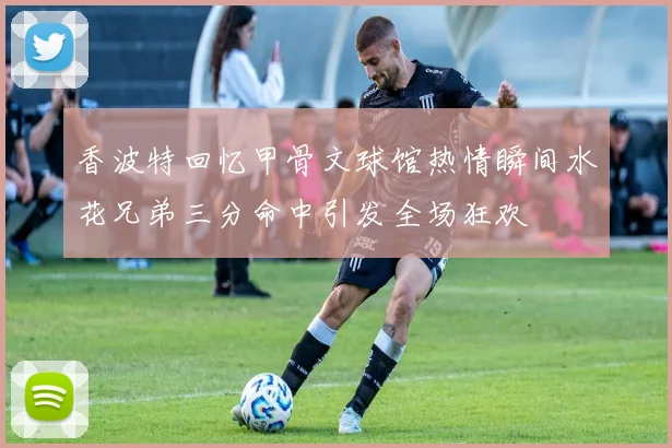 香波特回忆甲骨文球馆热情瞬间水花兄弟三分命中引发全场狂欢