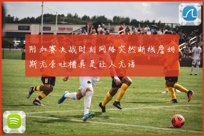 附加赛决战时刻网络突然断线詹姆斯无奈吐槽真是让人无语