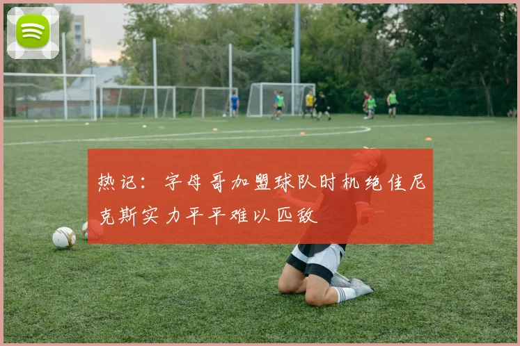 热记：字母哥加盟球队时机绝佳尼克斯实力平平难以匹敌